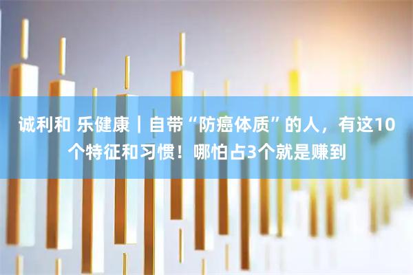 诚利和 乐健康｜自带“防癌体质”的人，有这10个特征和习惯！哪怕占3个就是赚到