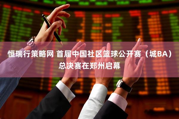 恒瑞行策略网 首届中国社区篮球公开赛（城BA）总决赛在郑州启幕