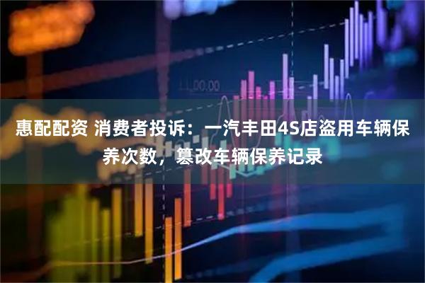 惠配配资 消费者投诉：一汽丰田4S店盗用车辆保养次数，篡改车辆保养记录