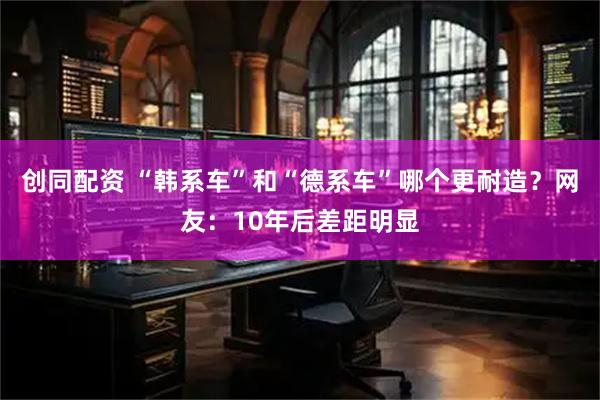创同配资 “韩系车”和“德系车”哪个更耐造？网友：10年后差距明显