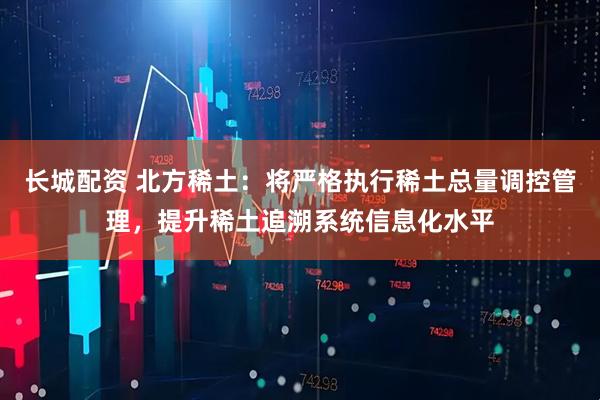长城配资 北方稀土：将严格执行稀土总量调控管理，提升稀土追溯系统信息化水平