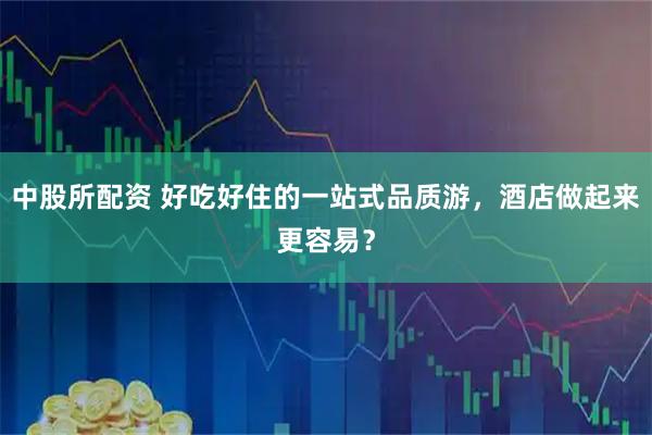 中股所配资 好吃好住的一站式品质游，酒店做起来更容易？