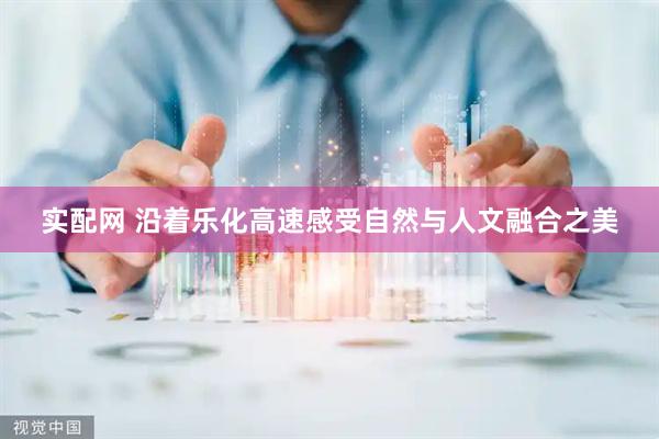 实配网 沿着乐化高速感受自然与人文融合之美