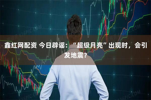 鑫红网配资 今日辟谣：“超级月亮”出现时，会引发地震？