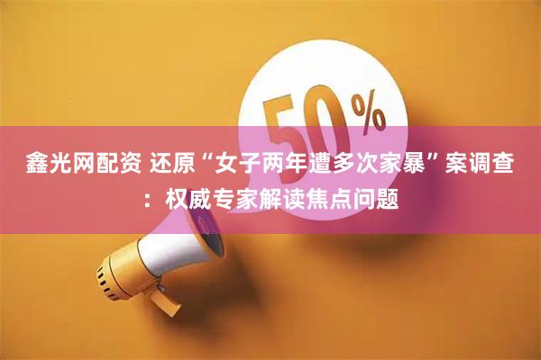 鑫光网配资 还原“女子两年遭多次家暴”案调查：权威专家解读焦点问题