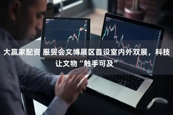 大赢家配资 服贸会文博展区首设室内外双展，科技让文物“触手可及”