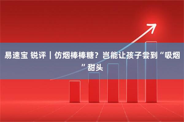 易速宝 锐评｜仿烟棒棒糖？岂能让孩子尝到“吸烟”甜头