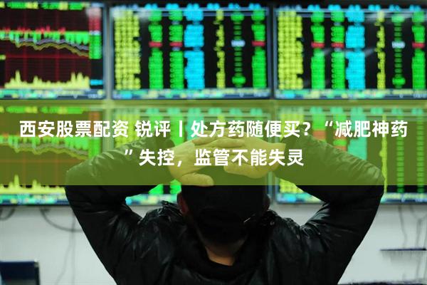 西安股票配资 锐评丨处方药随便买？“减肥神药”失控，监管不能失灵