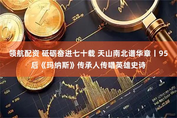 领航配资 砥砺奋进七十载 天山南北谱华章丨95后《玛纳斯》传承人传唱英雄史诗