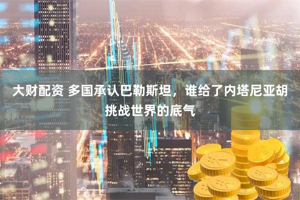 大财配资 多国承认巴勒斯坦，谁给了内塔尼亚胡挑战世界的底气
