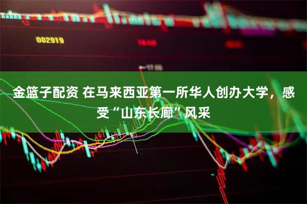 金篮子配资 在马来西亚第一所华人创办大学，感受“山东长廊”风采