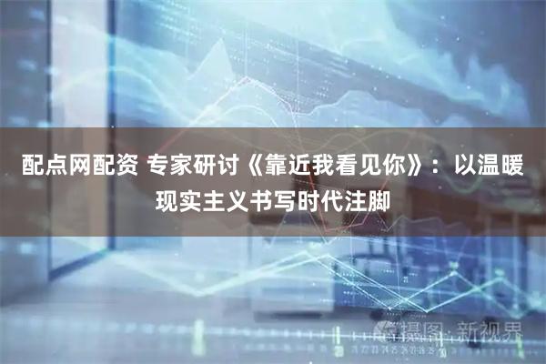 配点网配资 专家研讨《靠近我看见你》：以温暖现实主义书写时代注脚