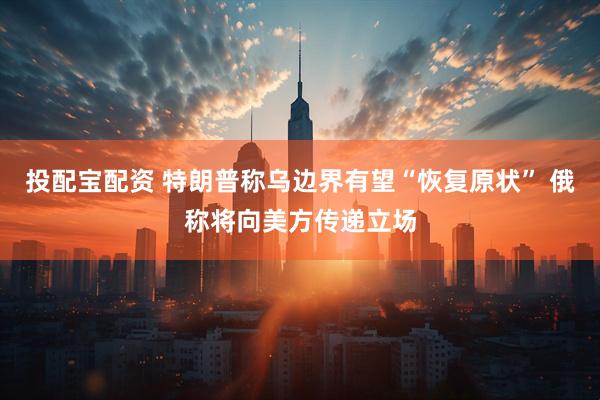 投配宝配资 特朗普称乌边界有望“恢复原状” 俄称将向美方传递立场