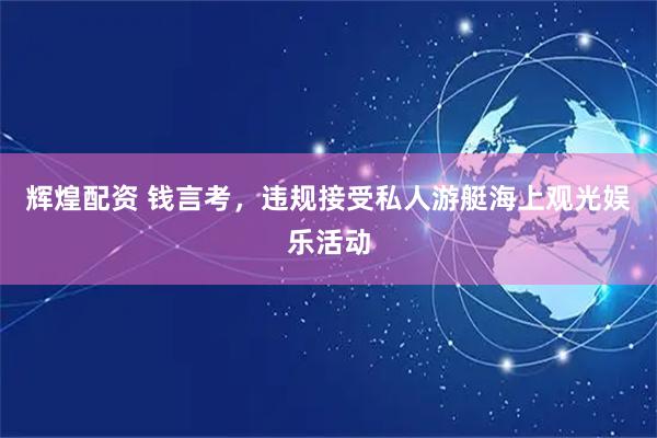 辉煌配资 钱言考，违规接受私人游艇海上观光娱乐活动