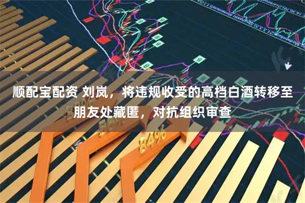 顺配宝配资 刘岚，将违规收受的高档白酒转移至朋友处藏匿，对抗组织审查