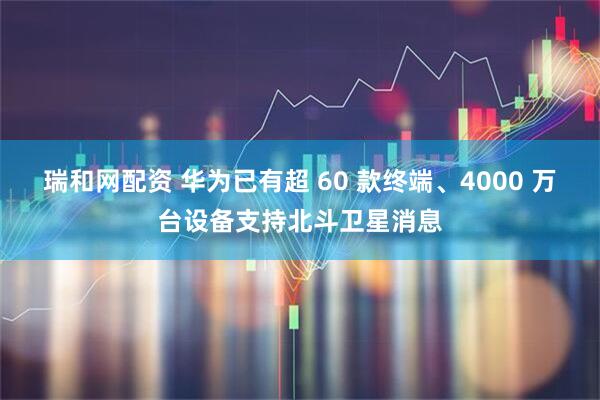 瑞和网配资 华为已有超 60 款终端、4000 万台设备支持北斗卫星消息