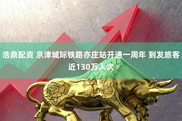 浩鼎配资 京津城际铁路亦庄站开通一周年 到发旅客近130万人次