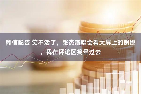 鼎信配资 笑不活了，张杰演唱会看大屏上的谢娜，我在评论区笑晕过去