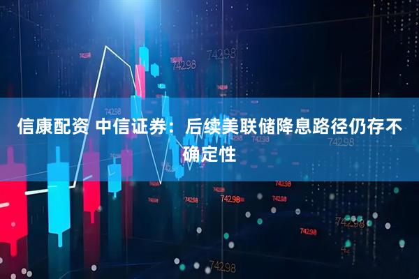 信康配资 中信证券：后续美联储降息路径仍存不确定性