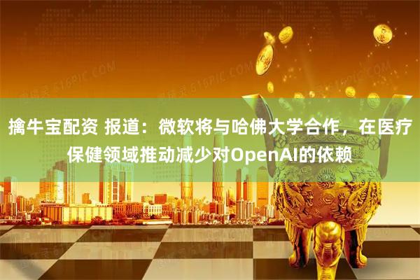 擒牛宝配资 报道：微软将与哈佛大学合作，在医疗保健领域推动减少对OpenAI的依赖