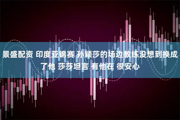 景盛配资 印度亚锦赛 孙颖莎的场边教练没想到换成了他 莎莎坦言 有他在 很安心