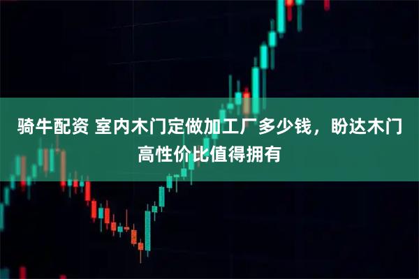 骑牛配资 室内木门定做加工厂多少钱，盼达木门高性价比值得拥有