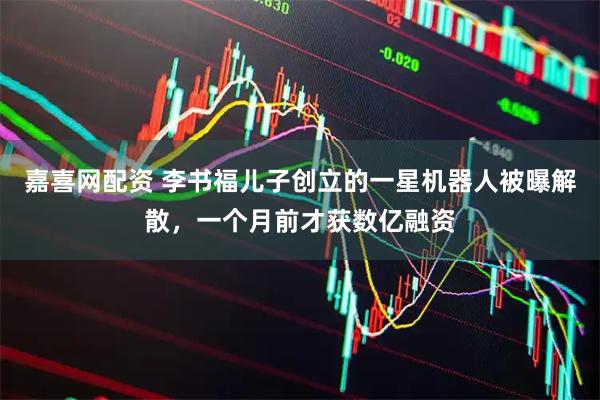 嘉喜网配资 李书福儿子创立的一星机器人被曝解散，一个月前才获数亿融资