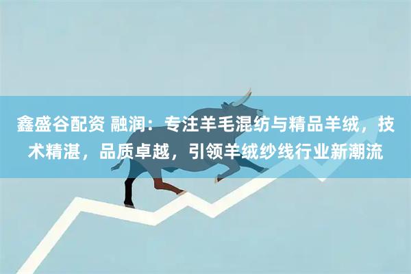 鑫盛谷配资 融润：专注羊毛混纺与精品羊绒，技术精湛，品质卓越，引领羊绒纱线行业新潮流