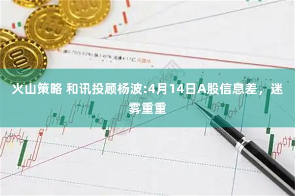 火山策略 和讯投顾杨波:4月14日A股信息差，迷雾重重