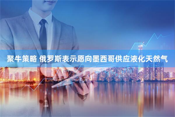 聚牛策略 俄罗斯表示愿向墨西哥供应液化天然气
