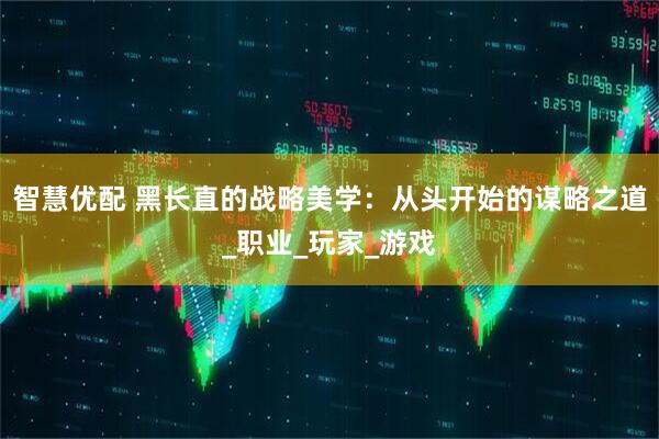 智慧优配 黑长直的战略美学：从头开始的谋略之道_职业_玩家_游戏