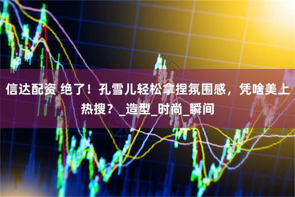 信达配资 绝了！孔雪儿轻松拿捏氛围感，凭啥美上热搜？_造型_时尚_瞬间