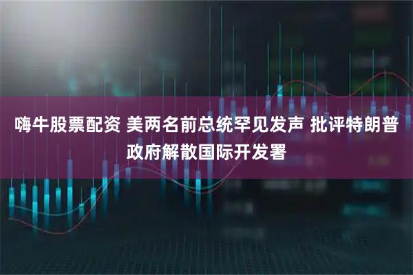 嗨牛股票配资 美两名前总统罕见发声 批评特朗普政府解散国际开发署