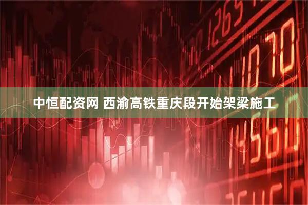 中恒配资网 西渝高铁重庆段开始架梁施工