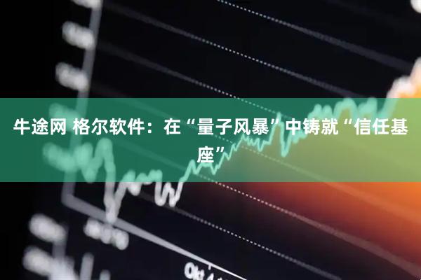 牛途网 格尔软件：在“量子风暴”中铸就“信任基座”