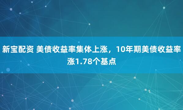 新宝配资 美债收益率集体上涨，10年期美债收益率涨1.78个基点