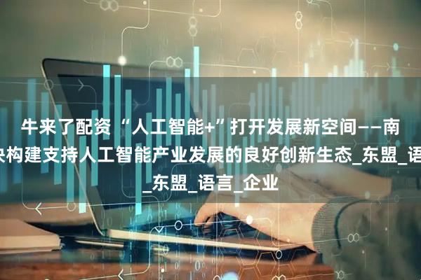 牛来了配资 “人工智能+”打开发展新空间——南宁市加快构建支持人工智能产业发展的良好创新生态_东盟_语言_企业