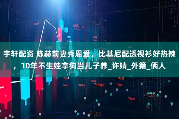 宇轩配资 陈赫前妻秀恩爱，比基尼配透视衫好热辣，10年不生娃拿狗当儿子养_许婧_外籍_俩人