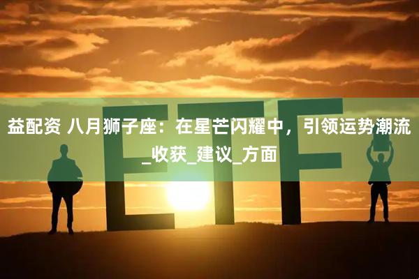 益配资 八月狮子座：在星芒闪耀中，引领运势潮流_收获_建议_方面