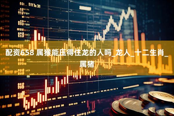 配资658 属猴能压得住龙的人吗_龙人_十二生肖_属猪
