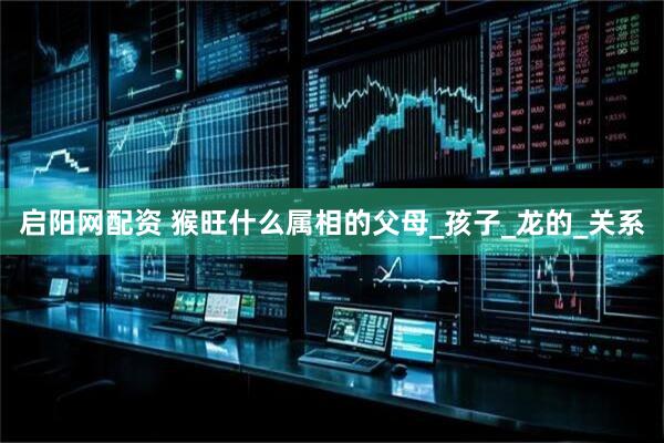 启阳网配资 猴旺什么属相的父母_孩子_龙的_关系