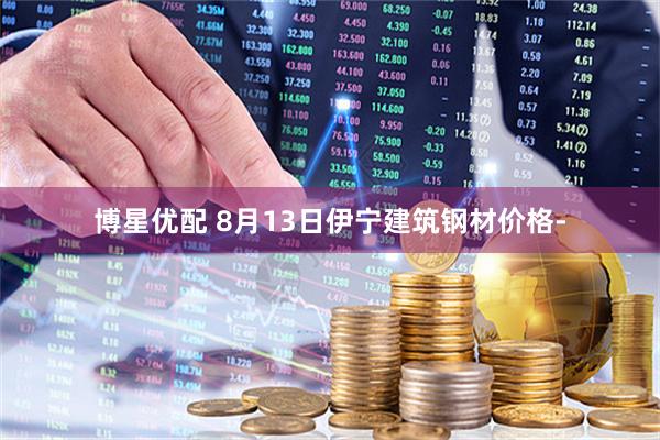 博星优配 8月13日伊宁建筑钢材价格-