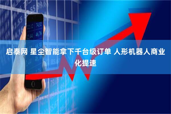 启泰网 星尘智能拿下千台级订单 人形机器人商业化提速