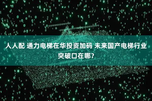 人人配 通力电梯在华投资加码 未来国产电梯行业突破口在哪？