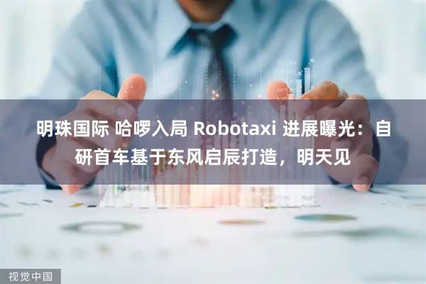 明珠国际 哈啰入局 Robotaxi 进展曝光：自研首车基于东风启辰打造，明天见