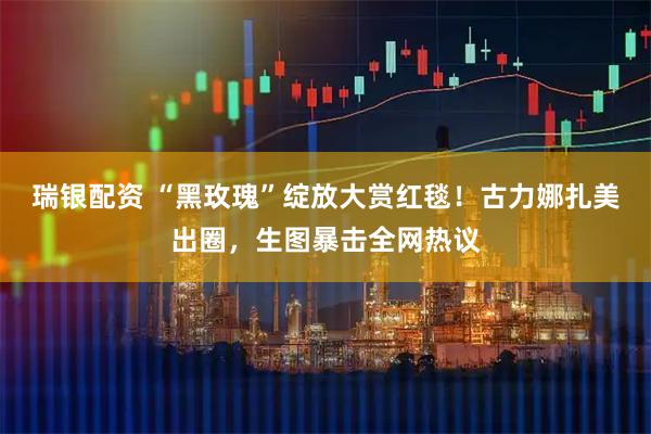 瑞银配资 “黑玫瑰”绽放大赏红毯！古力娜扎美出圈，生图暴击全网热议