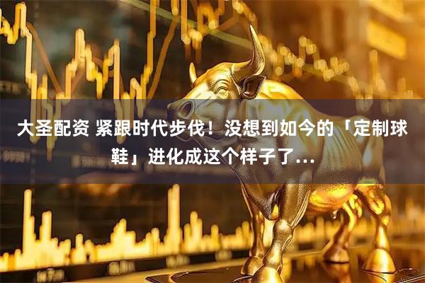 大圣配资 紧跟时代步伐！没想到如今的「定制球鞋」进化成这个样子了…