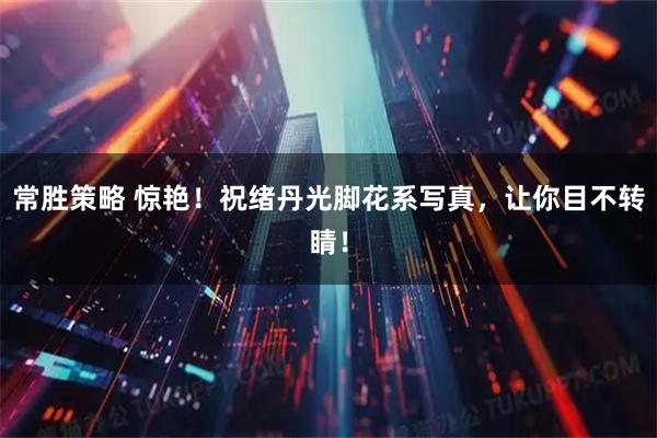 常胜策略 惊艳！祝绪丹光脚花系写真，让你目不转睛！