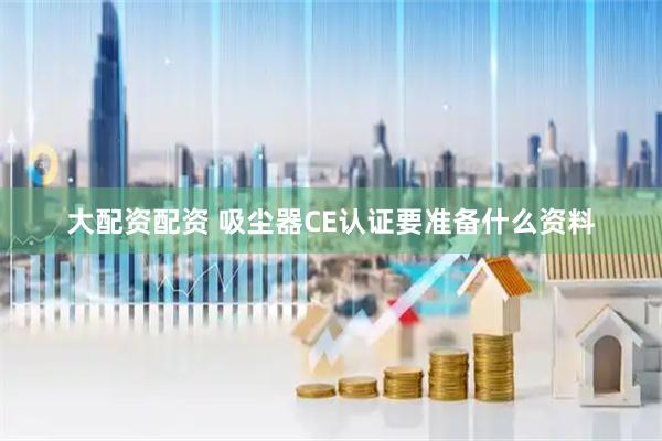 大配资配资 吸尘器CE认证要准备什么资料