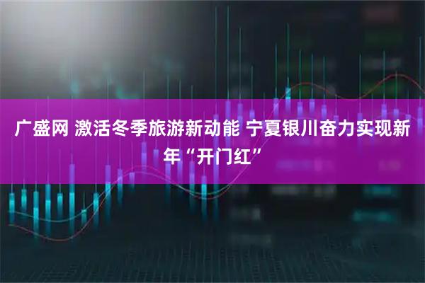 广盛网 激活冬季旅游新动能 宁夏银川奋力实现新年“开门红”
